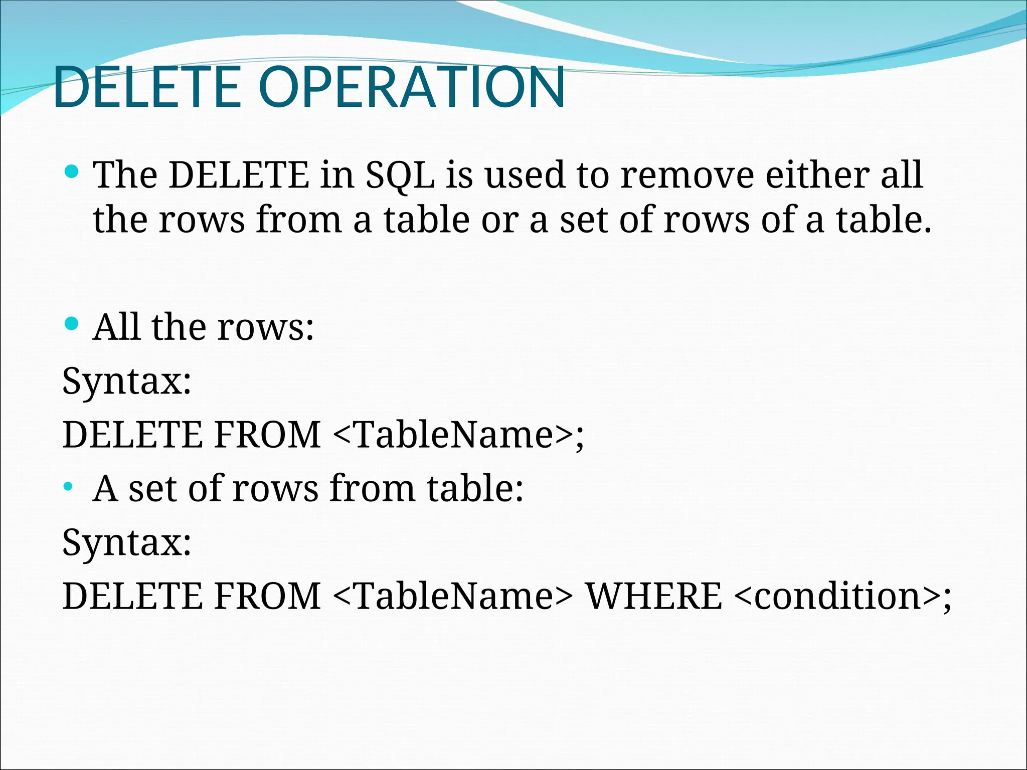 DELETE OPERATION  The DELETE in SQL is used to remove either all the rows from a table or a set of rows of a table.  All the rows: Syntax: DELETE FROM <TableName>; • A set of rows from table: Syntax: DELETE FROM <TableName> WHERE <condition>; 