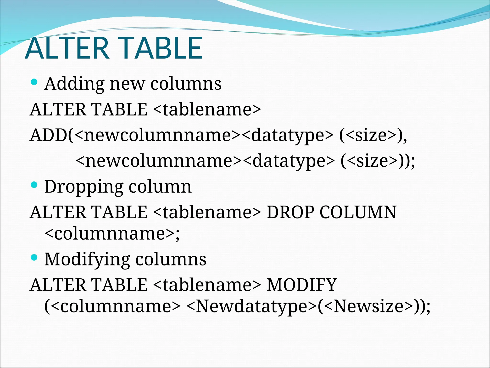 ALTER TABLE  Adding new columns ALTER TABLE <tablename> ADD(<newcolumnname><datatype> (<size>), <newcolumnname><datatype> (<size>));  Dropping column ALTER TABLE <tablename> DROP COLUMN <columnname>;  Modifying columns ALTER TABLE <tablename> MODIFY (<columnname> <Newdatatype>(<Newsize>)); 