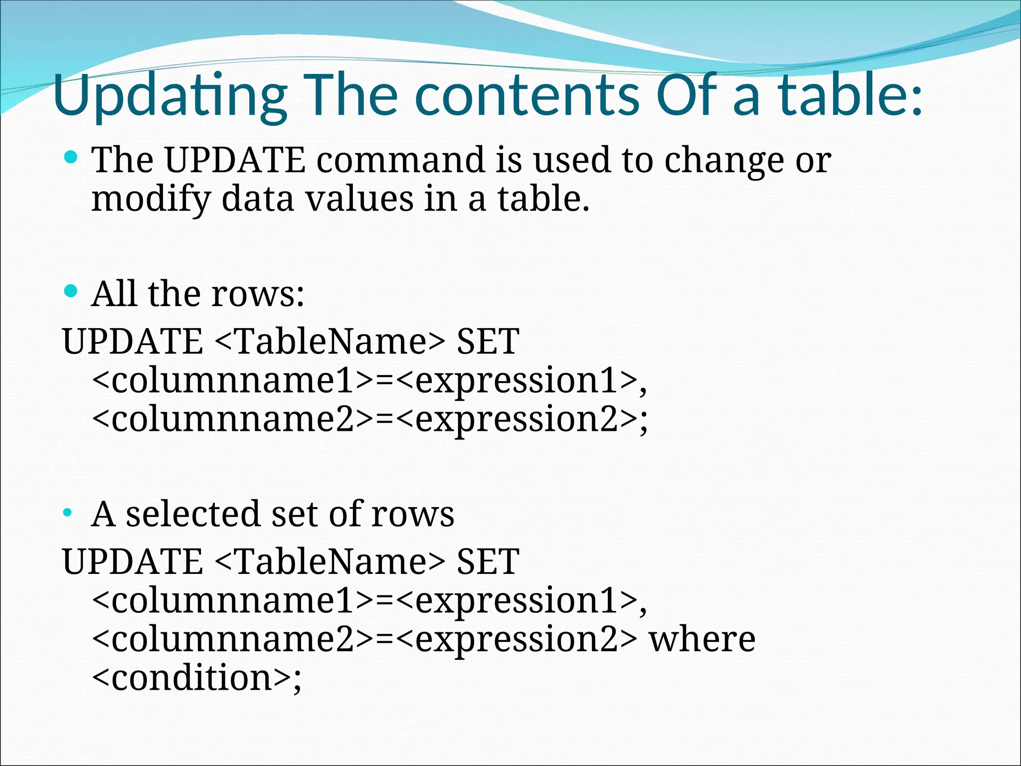 Updating The contents Of a table:  The UPDATE command is used to change or modify data values in a table.  All the rows: UPDATE <TableName> SET <columnname1>=<expression1>, <columnname2>=<expression2>; • A selected set of rows UPDATE <TableName> SET <columnname1>=<expression1>, <columnname2>=<expression2> where <condition>; 