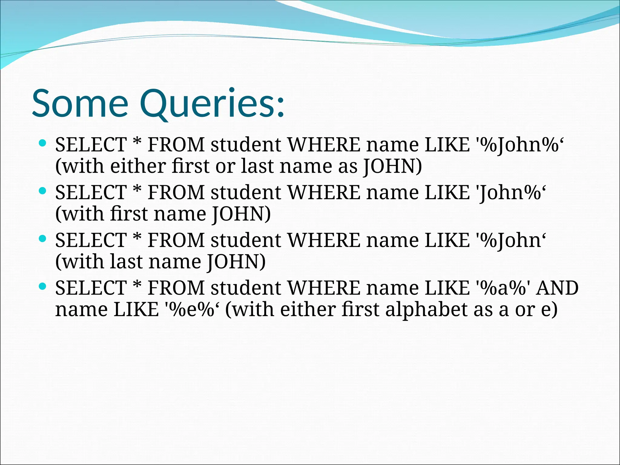 Some Queries:  SELECT * FROM student WHERE name LIKE '%John%‘ (with either first or last name as JOHN)  SELECT * FROM student WHERE name LIKE 'John%‘ (with first name JOHN)  SELECT * FROM student WHERE name LIKE '%John‘ (with last name JOHN)  SELECT * FROM student WHERE name LIKE '%a%' AND name LIKE '%e%‘ (with either first alphabet as a or e) 