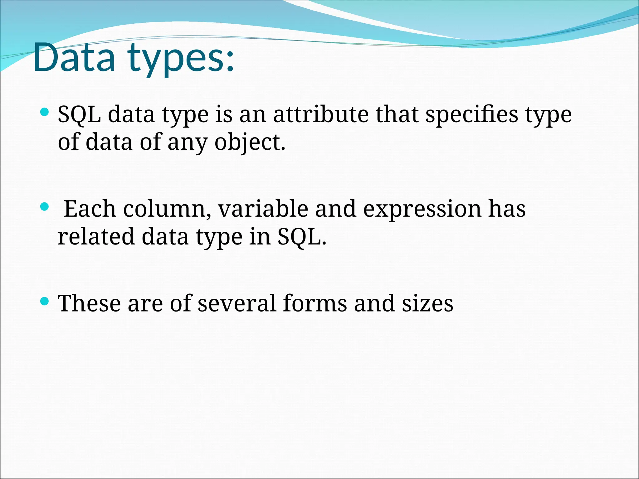 Data types:  SQL data type is an attribute that specifies type of data of any object.  Each column, variable and expression has related data type in SQL.  These are of several forms and sizes 