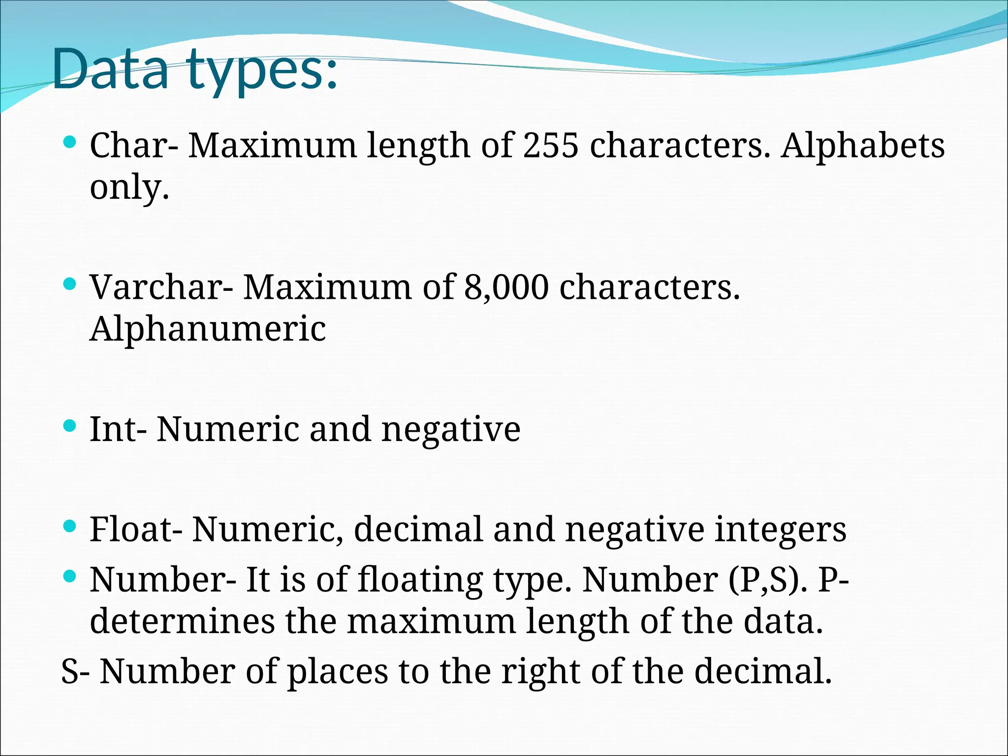 Data types:  Char- Maximum length of 255 characters. Alphabets only.  Varchar- Maximum of 8,000 characters. Alphanumeric  Int- Numeric and negative  Float- Numeric, decimal and negative integers  Number- It is of floating type. Number (P,S). P- determines the maximum length of the data. S- Number of places to the right of the decimal. 