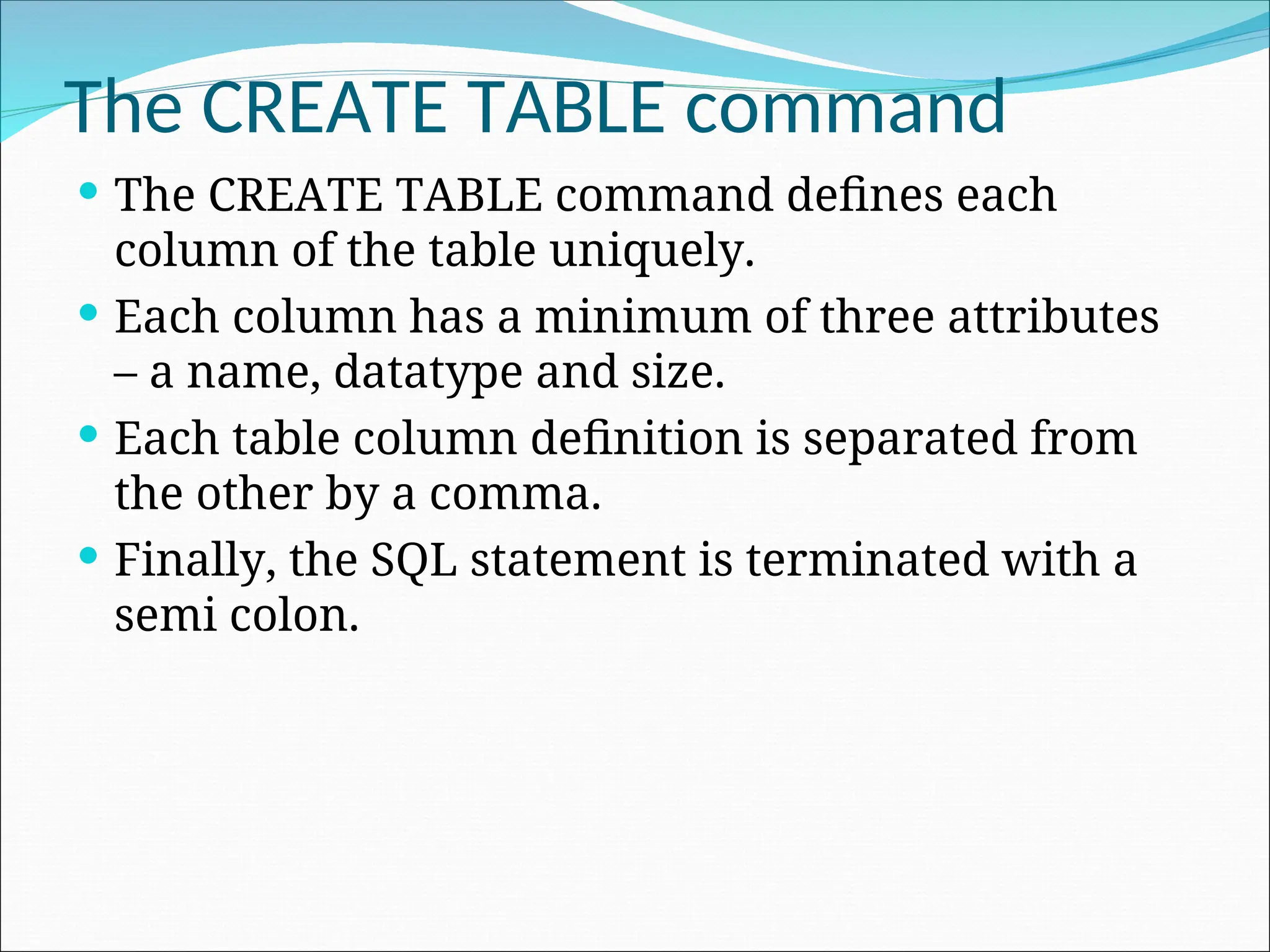 The CREATE TABLE command  The CREATE TABLE command defines each column of the table uniquely.  Each column has a minimum of three attributes – a name, datatype and size.  Each table column definition is separated from the other by a comma.  Finally, the SQL statement is terminated with a semi colon. 