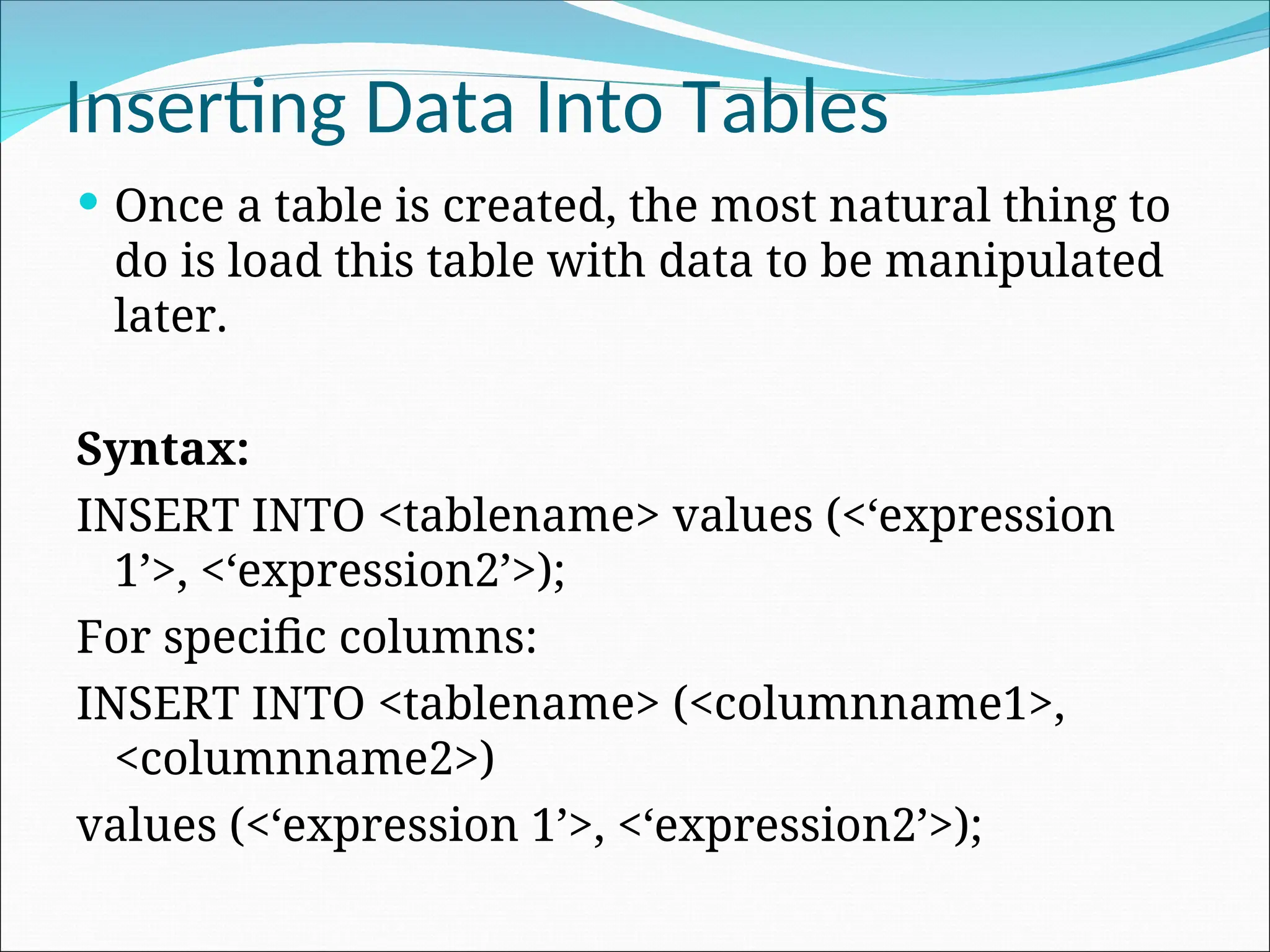 Inserting Data Into Tables  Once a table is created, the most natural thing to do is load this table with data to be manipulated later. Syntax: INSERT INTO <tablename> values (<‘expression 1’>, <‘expression2’>); For specific columns: INSERT INTO <tablename> (<columnname1>, <columnname2>) values (<‘expression 1’>, <‘expression2’>); 
