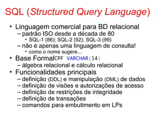 SQL (Structured Query Language)
• Linguagem comercial para BD relacional
– padrão ISO desde a década de 80
• SQL-1 (86); SQL-2 (92); SQL-3 (99)
– não é apenas uma linguagem de consulta!
• como o nome sugere...
• Base Formal
– álgebra relacional e cálculo relacional
• Funcionalidades principais
– definição (DDL) e manipulação (DML) de dados
– definição de visões e autorizações de acesso
– definição de restrições de integridade
– definição de transações
– comandos para embutimento em LPs
CPF VARCHAR(14)
 