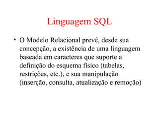 Linguagem SQL
• O Modelo Relacional prevê, desde sua
concepção, a existência de uma linguagem
baseada em caracteres que suporte a
definição do esquema físico (tabelas,
restrições, etc.), e sua manipulação
(inserção, consulta, atualização e remoção)
 