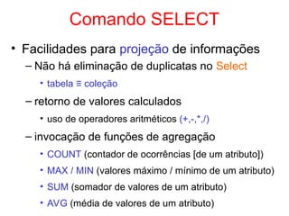 Comando SELECT
• Facilidades para projeção de informações
– Não há eliminação de duplicatas no Select
• tabela ≡ coleção
– retorno de valores calculados
• uso de operadores aritméticos (+,-,*,/)
– invocação de funções de agregação
• COUNT (contador de ocorrências [de um atributo])
• MAX / MIN (valores máximo / mínimo de um atributo)
• SUM (somador de valores de um atributo)
• AVG (média de valores de um atributo)
 