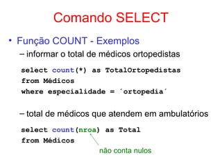 Comando SELECT
• Função COUNT - Exemplos
– informar o total de médicos ortopedistas
select count(*) as TotalOrtopedistas
from Médicos
where especialidade = ´ortopedia´
– total de médicos que atendem em ambulatórios
select count(nroa) as Total
from Médicos
não conta nulos
 