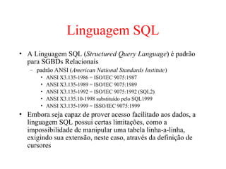 Linguagem SQL
• A Linguagem SQL (Structured Query Language) é padrão
para SGBDs Relacionais
– padrão ANSI (American National Standards Institute)
• ANSI X3.135-1986 = ISO/IEC 9075:1987
• ANSI X3.135-1989 = ISO/IEC 9075:1989
• ANSI X3.135-1992 = ISO/IEC 9075:1992 (SQL2)
• ANSI X3.135.10-1998 substituído pelo SQL1999
• ANSI X3.135-1999 = ISSO/IEC 9075:1999
• Embora seja capaz de prover acesso facilitado aos dados, a
linguagem SQL possui certas limitações, como a
impossibilidade de manipular uma tabela linha-a-linha,
exigindo sua extensão, neste caso, através da definição de
cursores
 