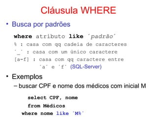 Cláusula WHERE
• Busca por padrões
where atributo like ´padrão´
% : casa com qq cadeia de caracteres
´_´ : casa com um único caractere
[a-f] : casa com qq caractere entre
´a´ e ´f´ (SQL-Server)
• Exemplos
– buscar CPF e nome dos médicos com inicial M
select CPF, nome
from Médicos
where nome like ´M%´
 