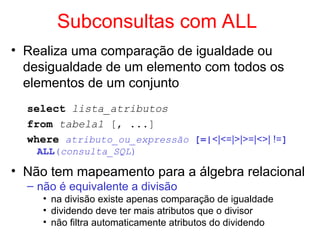 Subconsultas com ALL
• Realiza uma comparação de igualdade ou
desigualdade de um elemento com todos os
elementos de um conjunto
select lista_atributos
from tabela1 [, ...]
where atributo_ou_expressão [=|<|<=|>|>=|<>| !=]
ALL(consulta_SQL)
• Não tem mapeamento para a álgebra relacional
– não é equivalente a divisão
• na divisão existe apenas comparação de igualdade
• dividendo deve ter mais atributos que o divisor
• não filtra automaticamente atributos do dividendo
 