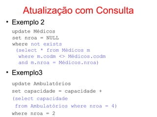 Atualização com Consulta
• Exemplo 2
update Médicos
set nroa = NULL
where not exists
(select * from Médicos m
where m.codm <> Médicos.codm
and m.nroa = Médicos.nroa)
• Exemplo3
update Ambulatórios
set capacidade = capacidade +
(select capacidade
from Ambulatórios where nroa = 4)
where nroa = 2
 