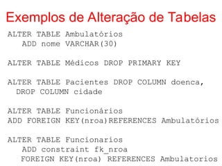 Exemplos de Alteração de Tabelas
ALTER TABLE Ambulatórios
ADD nome VARCHAR(30)
ALTER TABLE Médicos DROP PRIMARY KEY
ALTER TABLE Pacientes DROP COLUMN doenca,
DROP COLUMN cidade
ALTER TABLE Funcionários
ADD FOREIGN KEY(nroa)REFERENCES Ambulatórios
ALTER TABLE Funcionarios
ADD constraint fk_nroa
FOREIGN KEY(nroa) REFERENCES Ambulatorios
 
