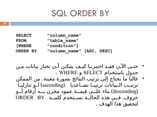 SQL ORDER BY
15
SELECT "column_name"
FROM "table_name"
[WHERE "condition"]
ORDER BY "column_name" [ASC, DESC]
•
‫ن‬0‫م‬ ‫بيانات‬ ‫نختار‬ ‫ن‬0‫أ‬ ‫ن‬0‫يمك‬ ‫ف‬0‫كي‬ ‫ا‬0‫اختبرن‬ ‫د‬0‫فق‬ ‫ن‬0‫اآل‬ ‫ى‬0‫حت‬
‫باستخدام‬ ‫جدول‬
SELECT
‫و‬
WHERE
.
•
‫الممكن‬ ‫من‬ .‫معينة‬ ‫بصورة‬ ‫النتائج‬ ‫ترتيب‬ ‫إلى‬ ‫نحتاج‬ ‫ما‬ ‫غالبا‬
‫اعديا‬0
0‫تص‬ ‫ا‬0
0‫ترتيب‬ ‫بيانات‬0
0‫ال‬ ‫ب‬0
0‫ترتي‬
(
ascending
)
‫ا‬0
0‫تنازلي‬ ‫و‬0
0‫أ‬
(
descending
)
‫و‬000‫أ‬ ‫أرقام‬ ‫ه‬000‫ب‬ ‫مخزن‬ ‫عمود‬ ‫ة‬000‫قيم‬ ‫ى‬000‫عل‬ ‫بناء‬
‫ة‬00‫كلم‬ ‫تخدم‬00‫نس‬ ‫ة‬00‫الحال‬ ‫هذه‬ ‫ي‬00‫ف‬ .‫حروف‬
ORDER BY
. ‫الهدف‬ ‫هذا‬ ‫لتحقيق‬
 