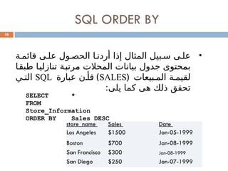 SQL ORDER BY
16
•
‫ة‬0‫قائم‬ ‫ى‬0‫عل‬ ‫ول‬0‫الحص‬ ‫ا‬0‫أردن‬ ‫إذا‬ ‫المثال‬ ‫بيل‬0‫س‬ ‫ى‬0‫عل‬
‫ا‬0
‫ق‬‫طب‬ ‫ا‬0
‫ي‬‫تنازل‬ ‫ة‬0
‫ب‬‫مرت‬ ‫المحالت‬ ‫بيانات‬ ‫جدول‬ ‫بمحتوى‬
‫بيعات‬0‫الم‬ ‫ة‬0‫لقيم‬
(
SALES
)
‫عبارة‬ ‫ن‬0‫فأ‬
SQL
‫ي‬0‫الت‬
:‫يلى‬ ‫كما‬ ‫هى‬ ‫ذلك‬ ‫تحقق‬
SELECT *
FROM
Store_Information
ORDER BY Sales DESC
store_name Sales Date
Los Angeles $1500 Jan-05-1999
Boston $700 Jan-08-1999
San Francisco $300 Jan-08-1999
San Diego $250 Jan-07-1999
 