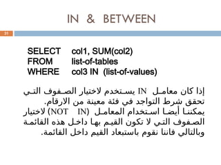 IN & BETWEEN
31
SELECT col1, SUM(col2)
FROM list-of-tables
WHERE col3 IN (list-of-values)
‫ل‬0
0‫معام‬ ‫كان‬ ‫إذا‬
IN
‫ي‬0
0‫الت‬ ‫فوف‬0
0‫الص‬ ‫الختيار‬ ‫تخدم‬0
0‫يس‬
.‫االرقام‬ ‫من‬ ‫معينة‬ ‫فئة‬ ‫في‬ ‫التواجد‬ ‫شرط‬ ‫تحقق‬
‫ل‬0‫المعام‬ ‫تخدام‬0‫اس‬ ‫ا‬0‫أيض‬ ‫ا‬0‫يمكنن‬
(
NOT IN
)
‫الختيار‬
‫ة‬0‫القائم‬ ‫هذه‬ ‫ل‬0‫داخ‬ ‫ا‬0‫به‬ ‫م‬0‫القي‬ ‫تكون‬ ‫ال‬ ‫ي‬0‫الت‬ ‫فوف‬0‫الص‬
.‫القائمة‬ ‫داخل‬ ‫القيم‬ ‫باستبعاد‬ ‫نقوم‬ ‫فاننا‬ ‫وبالتالي‬
 