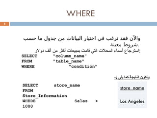 WHERE
6
‫حسب‬ ‫ما‬ ‫جدول‬ ‫من‬ ‫البيانات‬ ‫اختيار‬ ‫في‬ ‫نرغب‬ ‫فقد‬ ‫واآلن‬
‫معينة‬ ‫شروط‬.
‫دوالر‬ ‫ألف‬ ‫من‬ ‫أكثر‬ ‫بمبيعات‬ ‫قامت‬ ‫التي‬ ‫المحالت‬ ‫أسماء‬ ‫استرجاع‬:
SELECT "column_name"
FROM "table_name"
WHERE "condition"
SELECT store_name
FROM
Store_Information
WHERE Sales >
1000
store_name
Los Angeles
-: ‫يلى‬ ‫كما‬ ‫النتيجة‬ ‫وتكون‬
 