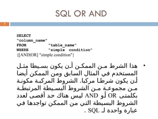SQL OR AND
7
SELECT
"column_name"
FROM "table_name"
WHERE "simple condition"
{[AND|OR] "simple condition"}
•
‫ل‬0
0‫مث‬ ‫يطا‬0
0‫بس‬ ‫يكون‬ ‫ن‬0
0‫أ‬ ‫ن‬0
0‫الممك‬ ‫ن‬0
0‫م‬ ‫الشرط‬ ‫هذا‬
‫ا‬0
‫ض‬‫أي‬ ‫ن‬0
‫ك‬‫المم‬ ‫ن‬0
‫م‬‫و‬ ‫ابق‬0
‫س‬‫ال‬ ‫المثال‬ ‫ي‬0
‫ف‬ ‫تخدم‬0
‫س‬‫الم‬
‫ة‬0‫مكون‬ ‫ة‬0‫المركب‬ ‫الشروط‬ .‫مركبا‬ ‫ا‬0‫شرط‬ ‫يكون‬ ‫ن‬0‫أ‬
‫ة‬0
0‫المرتبط‬ ‫يطة‬0
0‫البس‬ ‫الشروط‬ ‫ن‬0
0‫م‬ ‫ة‬0
0‫مجموع‬ ‫ن‬0
0‫م‬
‫ى‬0‫بكلمت‬
OR
‫و‬0‫أ‬
AND
‫لعدد‬ ‫ى‬0‫أقص‬ ‫د‬0‫ح‬ ‫هناك‬ ‫س‬0‫لي‬
‫ي‬0
‫ف‬ ‫ا‬0
‫ه‬‫تواجد‬ ‫ن‬0
‫ك‬‫المم‬ ‫ن‬0
‫م‬ ‫ي‬0
‫ت‬‫ال‬ ‫يطة‬0
‫س‬‫الب‬ ‫الشروط‬
‫لـ‬ ‫واحدة‬ ‫عبارة‬
SQL
.
 