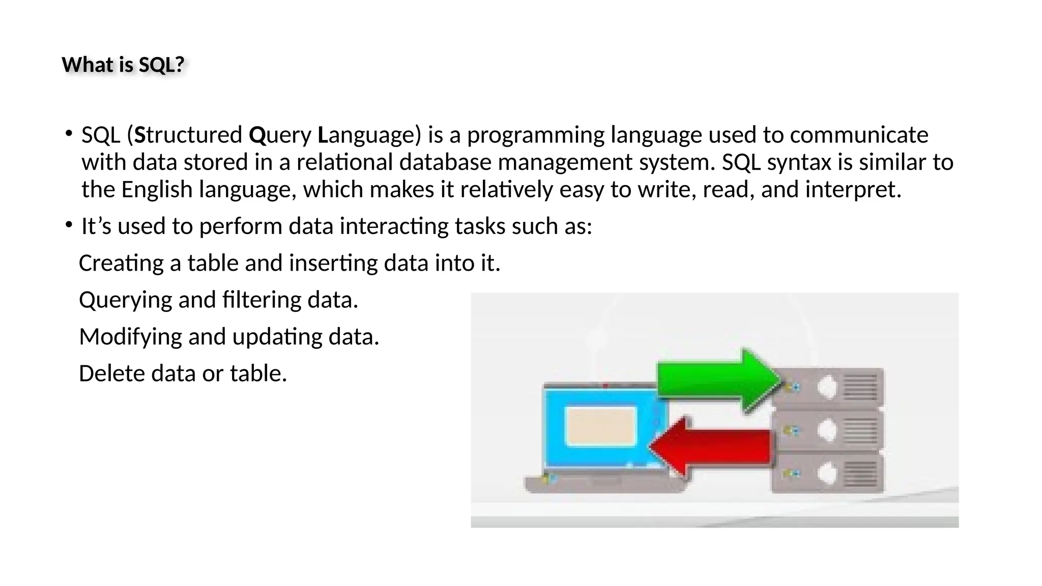 What is SQL? • SQL (Structured Query Language) is a programming language used to communicate with data stored in a relational database management system. SQL syntax is similar to the English language, which makes it relatively easy to write, read, and interpret. • It’s used to perform data interacting tasks such as: Creating a table and inserting data into it. Querying and filtering data. Modifying and updating data. Delete data or table. 