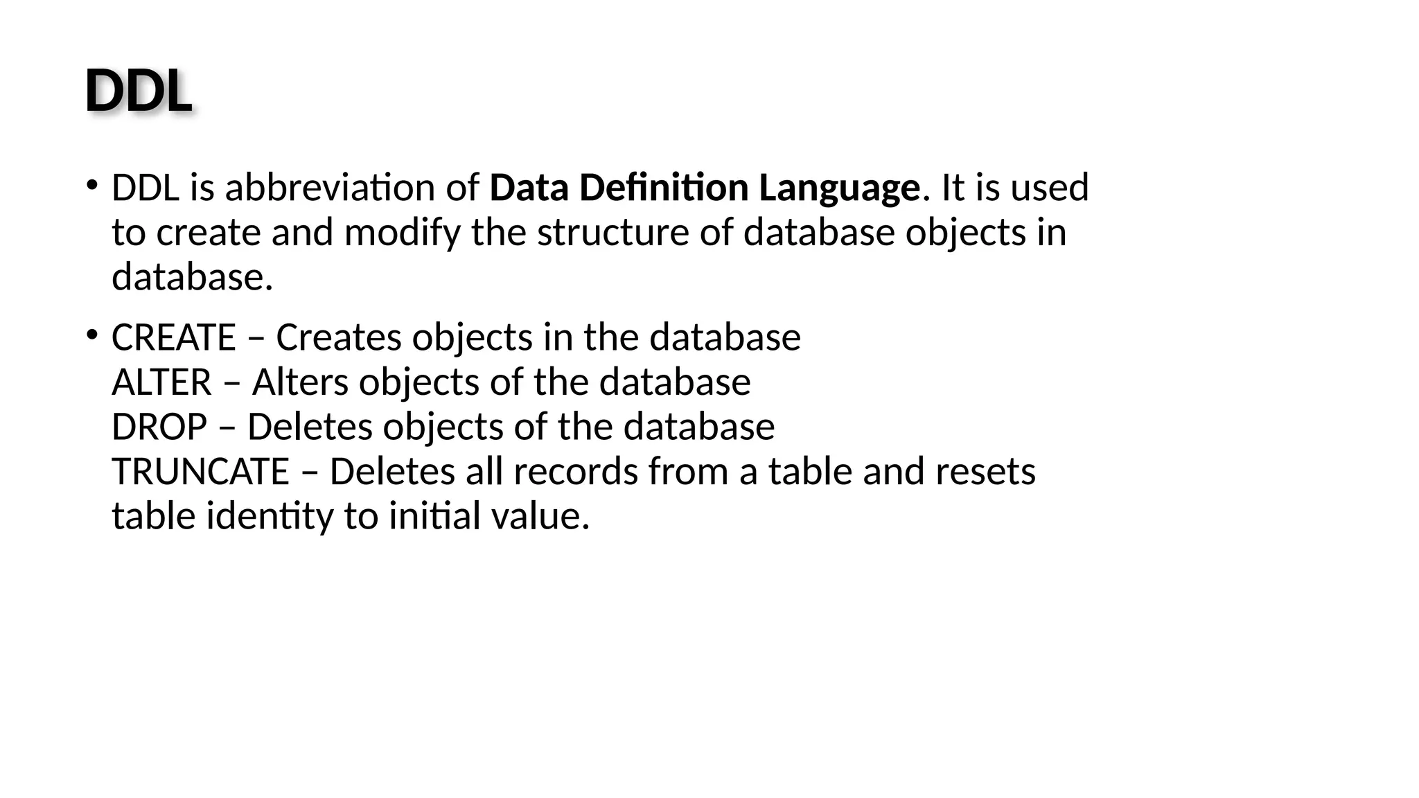 DDL • DDL is abbreviation of Data Definition Language. It is used to create and modify the structure of database objects in database. • CREATE – Creates objects in the database ALTER – Alters objects of the database DROP – Deletes objects of the database TRUNCATE – Deletes all records from a table and resets table identity to initial value. 