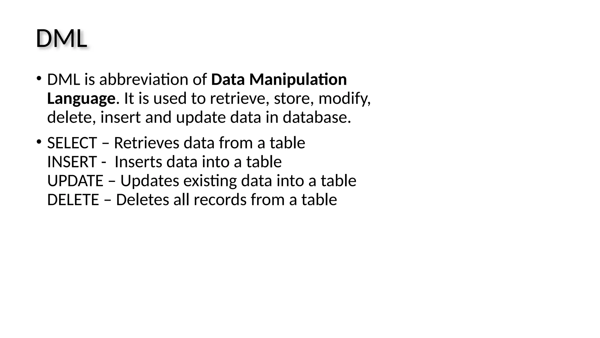 DML • DML is abbreviation of Data Manipulation Language. It is used to retrieve, store, modify, delete, insert and update data in database. • SELECT – Retrieves data from a table INSERT - Inserts data into a table UPDATE – Updates existing data into a table DELETE – Deletes all records from a table 