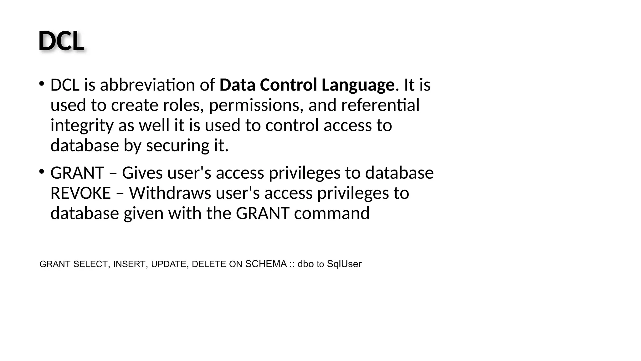 DCL • DCL is abbreviation of Data Control Language. It is used to create roles, permissions, and referential integrity as well it is used to control access to database by securing it. • GRANT – Gives user's access privileges to database REVOKE – Withdraws user's access privileges to database given with the GRANT command GRANT SELECT, INSERT, UPDATE, DELETE ON SCHEMA :: dbo to SqlUser 