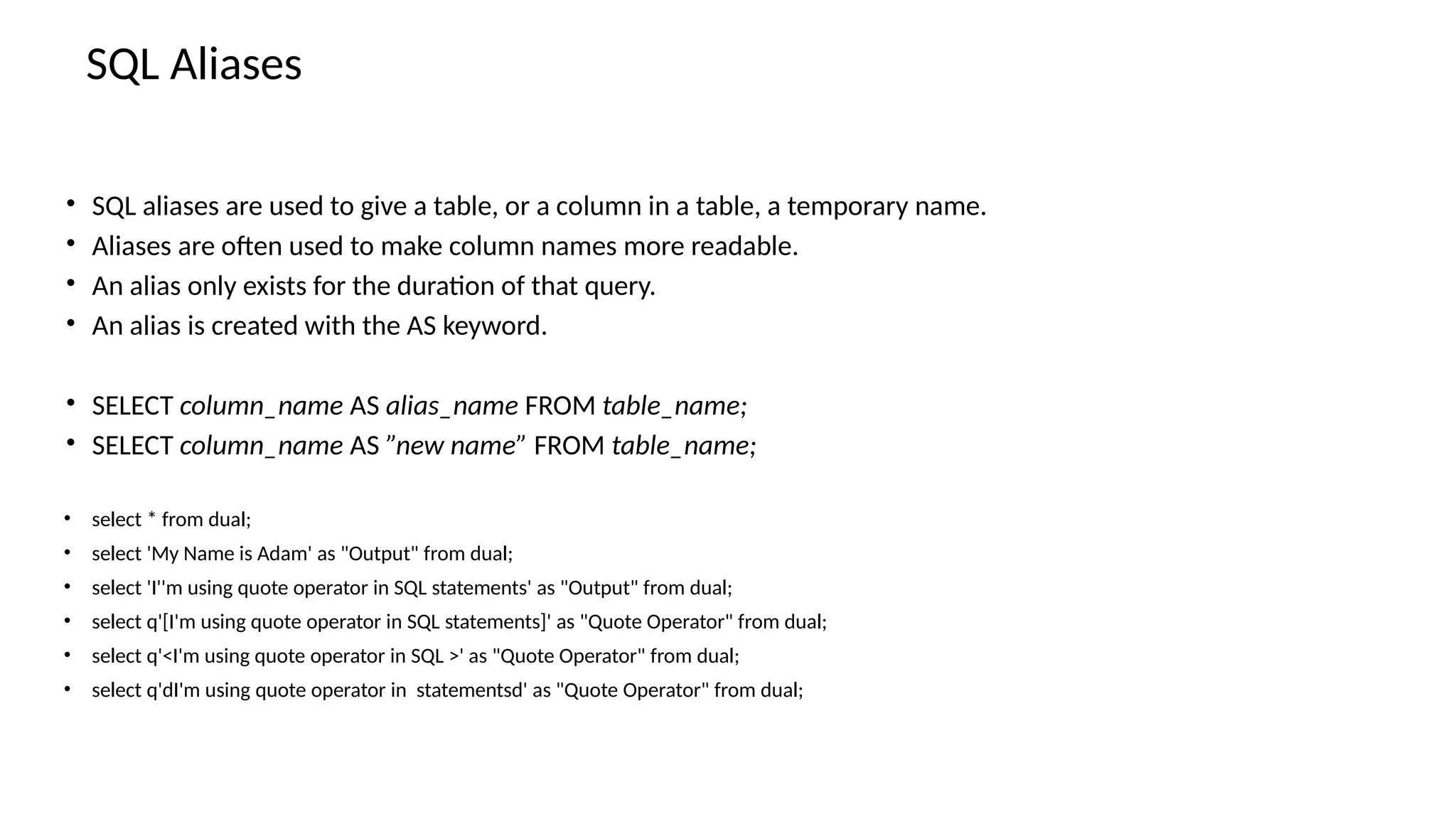 SQL Aliases • SQL aliases are used to give a table, or a column in a table, a temporary name. • Aliases are often used to make column names more readable. • An alias only exists for the duration of that query. • An alias is created with the AS keyword. • SELECT column_name AS alias_name FROM table_name; • SELECT column_name AS ”new name” FROM table_name; • select * from dual; • select 'My Name is Adam' as "Output" from dual; • select 'I''m using quote operator in SQL statements' as "Output" from dual; • select q'[I'm using quote operator in SQL statements]' as "Quote Operator" from dual; • select q'<I'm using quote operator in SQL >' as "Quote Operator" from dual; • select q'dI'm using quote operator in statementsd' as "Quote Operator" from dual; 