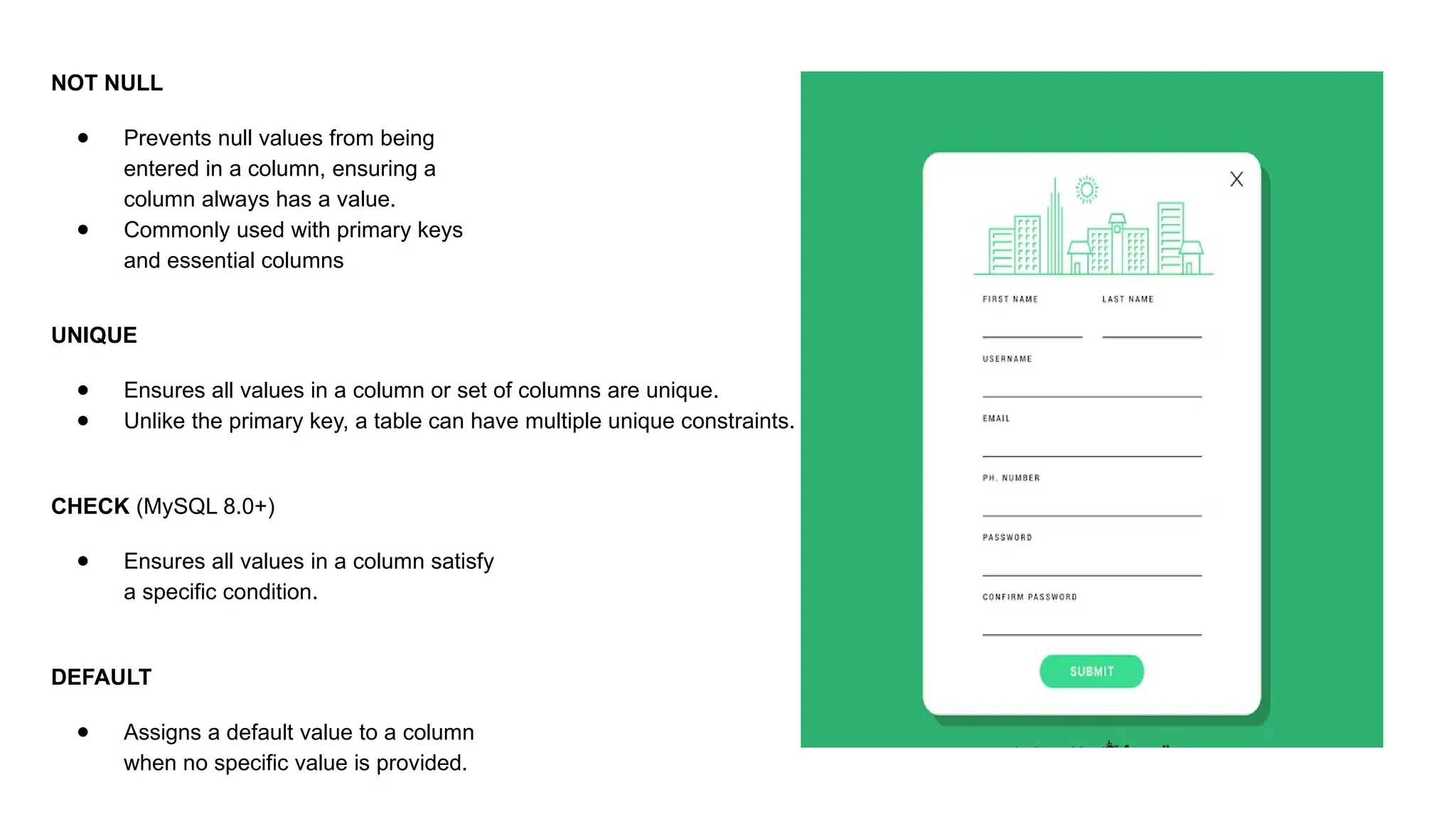 UNIQUE ● Ensures all values in a column or set of columns are unique. ● Unlike the primary key, a table can have multiple unique constraints. CHECK (MySQL 8.0+) ● Ensures all values in a column satisfy a specific condition. DEFAULT ● Assigns a default value to a column when no specific value is provided. NOT NULL ● Prevents null values from being entered in a column, ensuring a column always has a value. ● Commonly used with primary keys and essential columns 