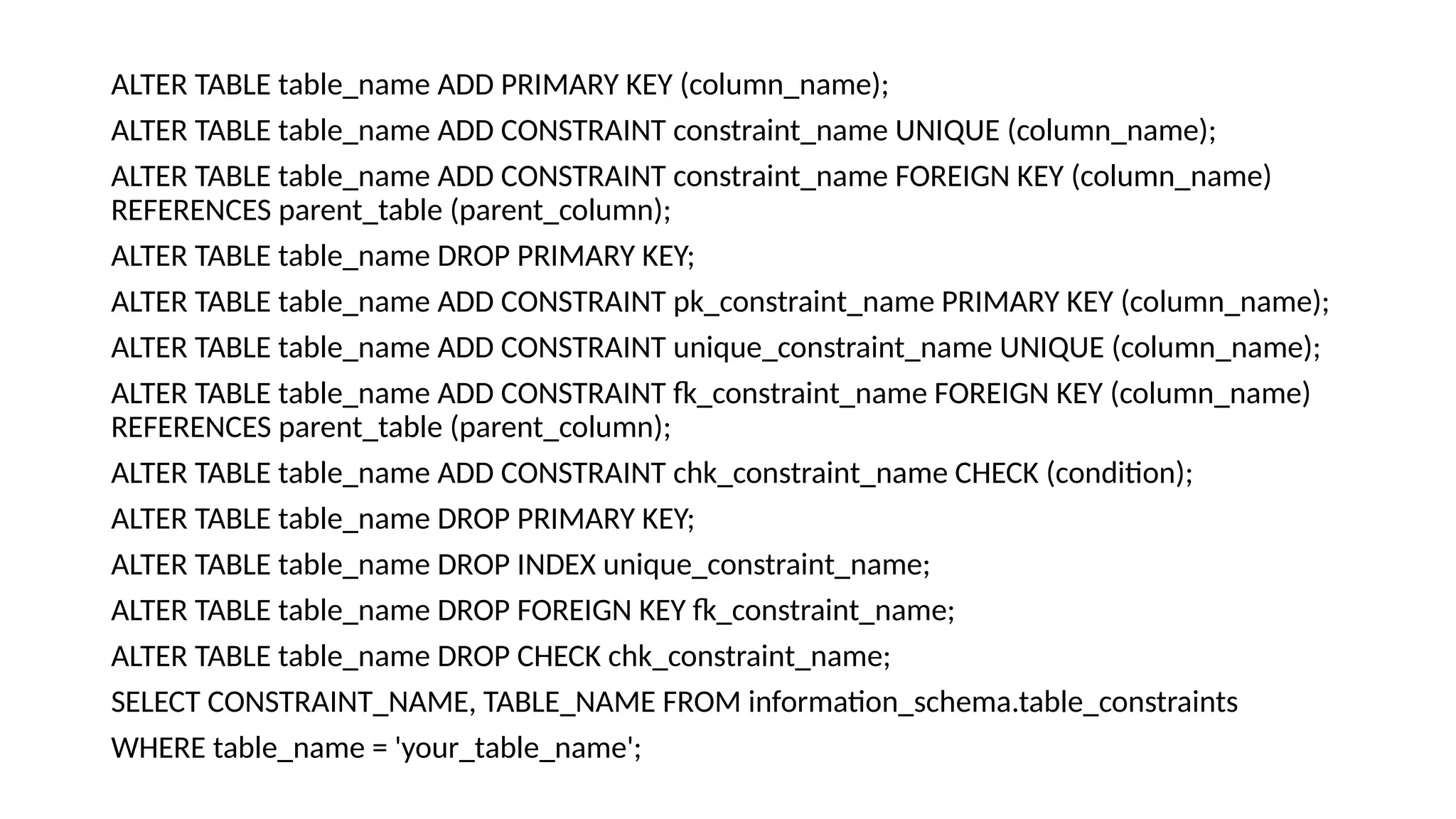 ALTER TABLE table_name ADD PRIMARY KEY (column_name); ALTER TABLE table_name ADD CONSTRAINT constraint_name UNIQUE (column_name); ALTER TABLE table_name ADD CONSTRAINT constraint_name FOREIGN KEY (column_name) REFERENCES parent_table (parent_column); ALTER TABLE table_name DROP PRIMARY KEY; ALTER TABLE table_name ADD CONSTRAINT pk_constraint_name PRIMARY KEY (column_name); ALTER TABLE table_name ADD CONSTRAINT unique_constraint_name UNIQUE (column_name); ALTER TABLE table_name ADD CONSTRAINT fk_constraint_name FOREIGN KEY (column_name) REFERENCES parent_table (parent_column); ALTER TABLE table_name ADD CONSTRAINT chk_constraint_name CHECK (condition); ALTER TABLE table_name DROP PRIMARY KEY; ALTER TABLE table_name DROP INDEX unique_constraint_name; ALTER TABLE table_name DROP FOREIGN KEY fk_constraint_name; ALTER TABLE table_name DROP CHECK chk_constraint_name; SELECT CONSTRAINT_NAME, TABLE_NAME FROM information_schema.table_constraints WHERE table_name = 'your_table_name'; 