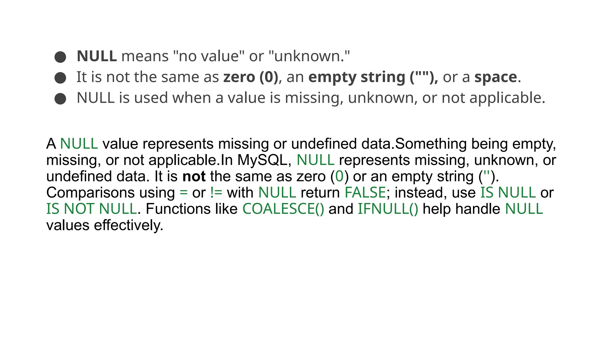 ● NULL means "no value" or "unknown." ● It is not the same as zero (0), an empty string (""), or a space. ● NULL is used when a value is missing, unknown, or not applicable. A NULL value represents missing or undefined data.Something being empty, missing, or not applicable.In MySQL, NULL represents missing, unknown, or undefined data. It is not the same as zero (0) or an empty string (''). Comparisons using = or != with NULL return FALSE; instead, use IS NULL or IS NOT NULL. Functions like COALESCE() and IFNULL() help handle NULL values effectively. 