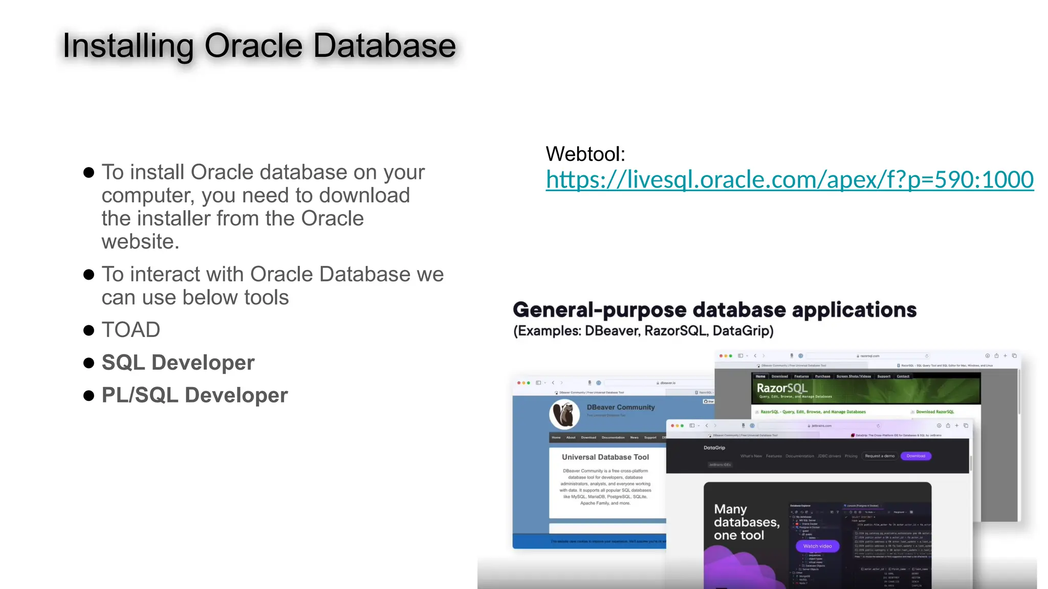 Installing Oracle Database ● To install Oracle database on your computer, you need to download the installer from the Oracle website. ● To interact with Oracle Database we can use below tools ● TOAD ● SQL Developer ● PL/SQL Developer Webtool: https://livesql.oracle.com/apex/f?p=590:1000 