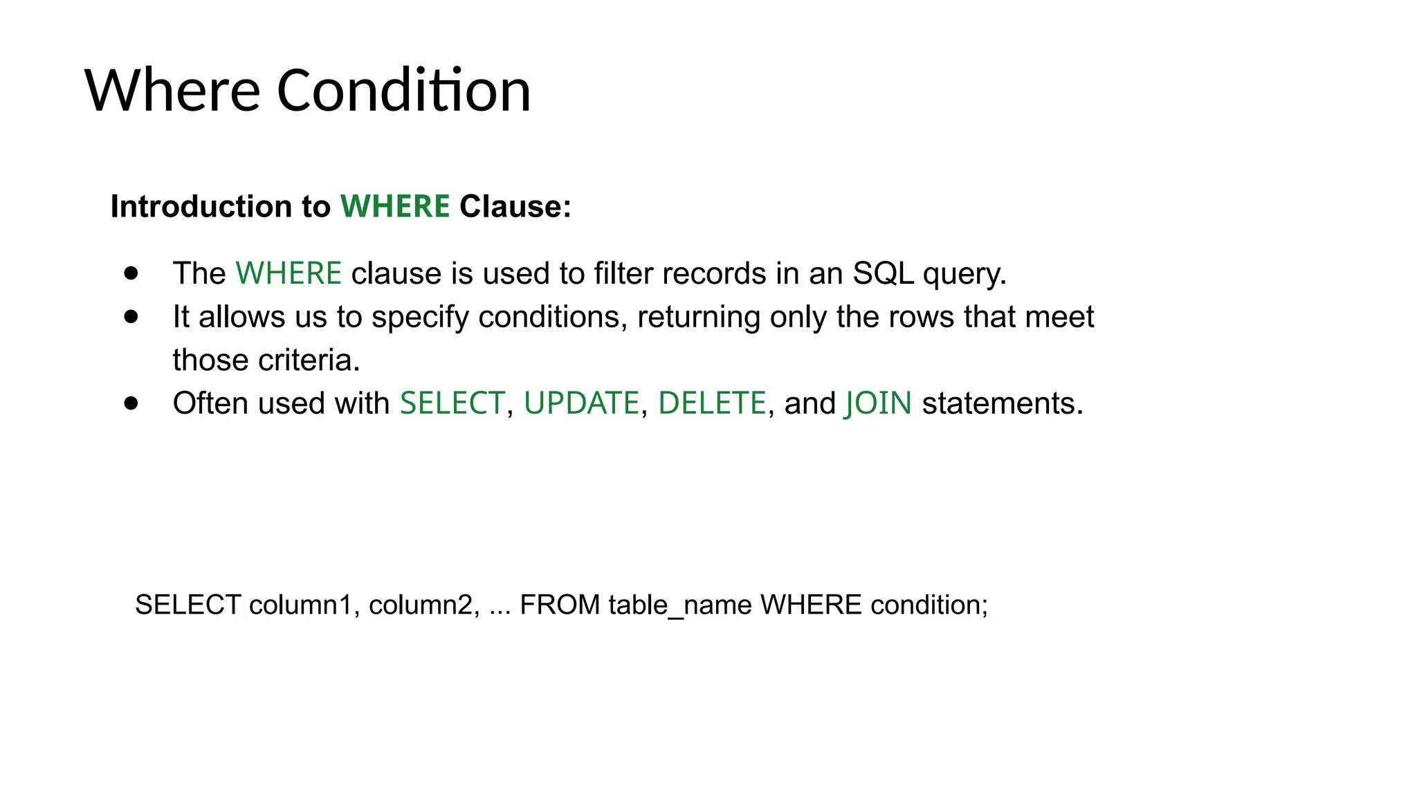 Where Condition Introduction to WHERE Clause: ● The WHERE clause is used to filter records in an SQL query. ● It allows us to specify conditions, returning only the rows that meet those criteria. ● Often used with SELECT, UPDATE, DELETE, and JOIN statements. SELECT column1, column2, ... FROM table_name WHERE condition; 