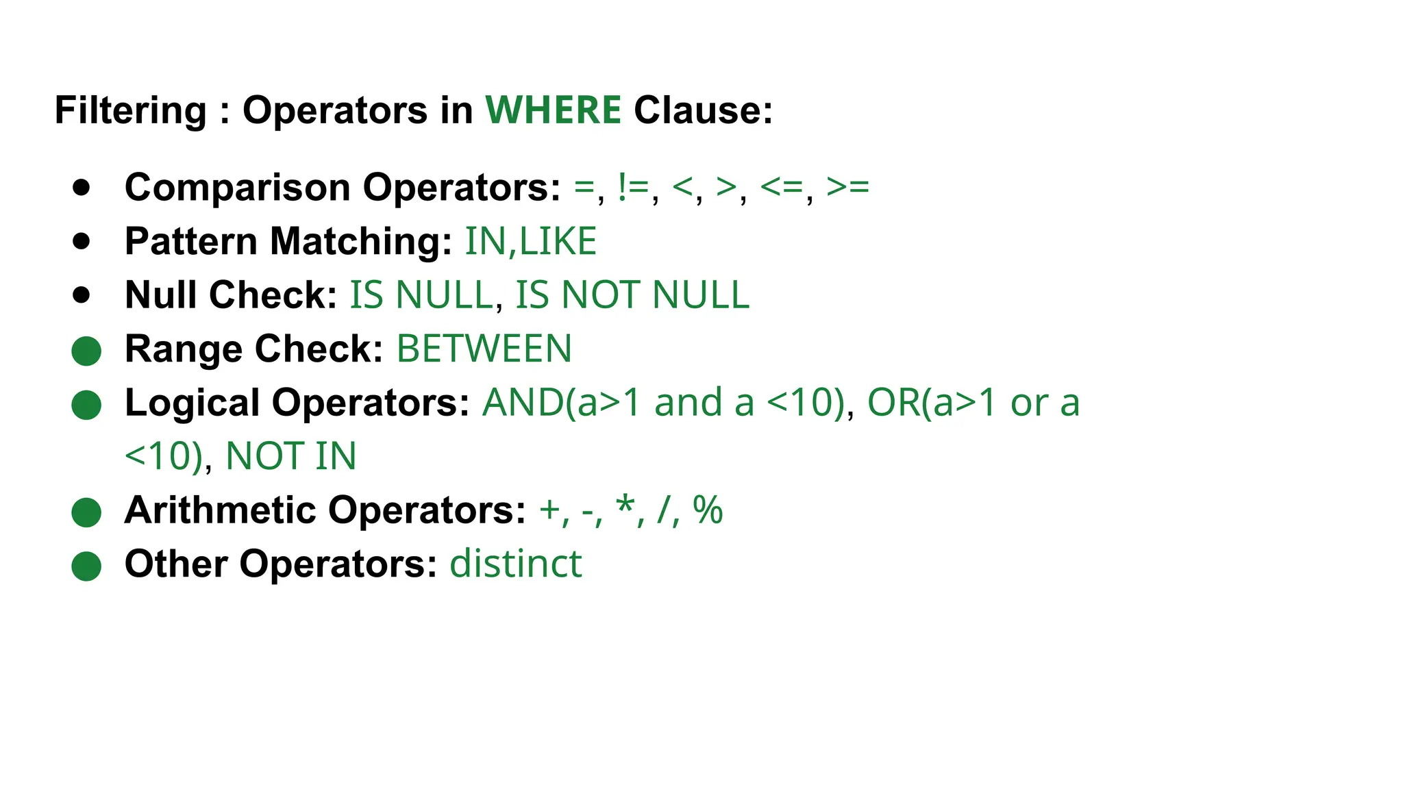 Filtering : Operators in WHERE Clause: ● Comparison Operators: =, !=, <, >, <=, >= ● Pattern Matching: IN,LIKE ● Null Check: IS NULL, IS NOT NULL ● Range Check: BETWEEN ● Logical Operators: AND(a>1 and a <10), OR(a>1 or a <10), NOT IN ● Arithmetic Operators: +, -, *, /, % ● Other Operators: distinct 