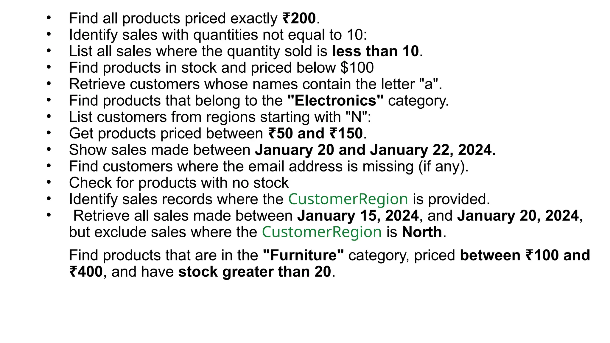 • Find all products priced exactly 200 ₹ . • Identify sales with quantities not equal to 10: • List all sales where the quantity sold is less than 10. • Find products in stock and priced below $100 • Retrieve customers whose names contain the letter "a". • Find products that belong to the "Electronics" category. • List customers from regions starting with "N": • Get products priced between 50 and 150 ₹ ₹ . • Show sales made between January 20 and January 22, 2024. • Find customers where the email address is missing (if any). • Check for products with no stock • Identify sales records where the CustomerRegion is provided. • Retrieve all sales made between January 15, 2024, and January 20, 2024, but exclude sales where the CustomerRegion is North. Find products that are in the "Furniture" category, priced between 100 and ₹ 400 ₹ , and have stock greater than 20. 