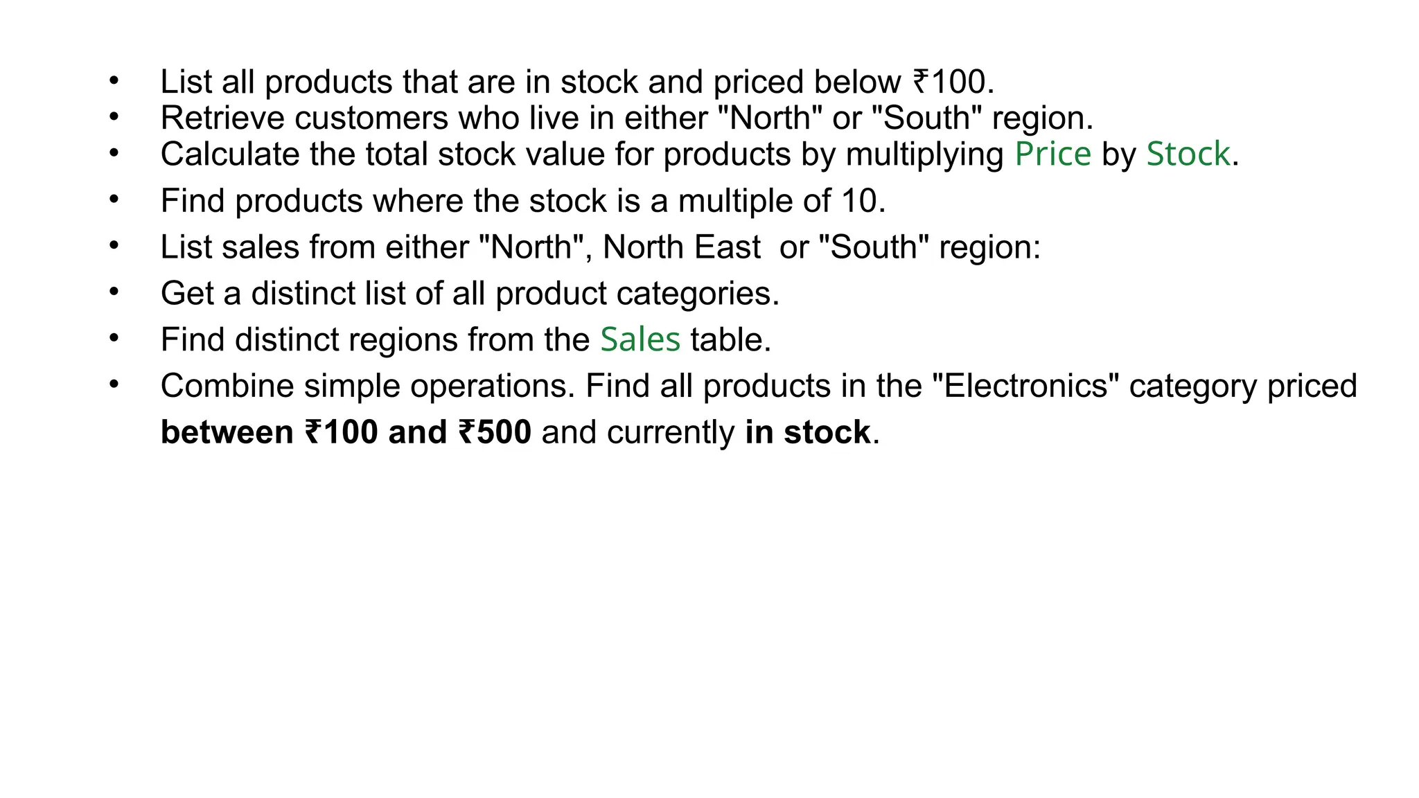 • List all products that are in stock and priced below 100. ₹ • Retrieve customers who live in either "North" or "South" region. • Calculate the total stock value for products by multiplying Price by Stock. • Find products where the stock is a multiple of 10. • List sales from either "North", North East or "South" region: • Get a distinct list of all product categories. • Find distinct regions from the Sales table. • Combine simple operations. Find all products in the "Electronics" category priced between 100 and 500 ₹ ₹ and currently in stock. 