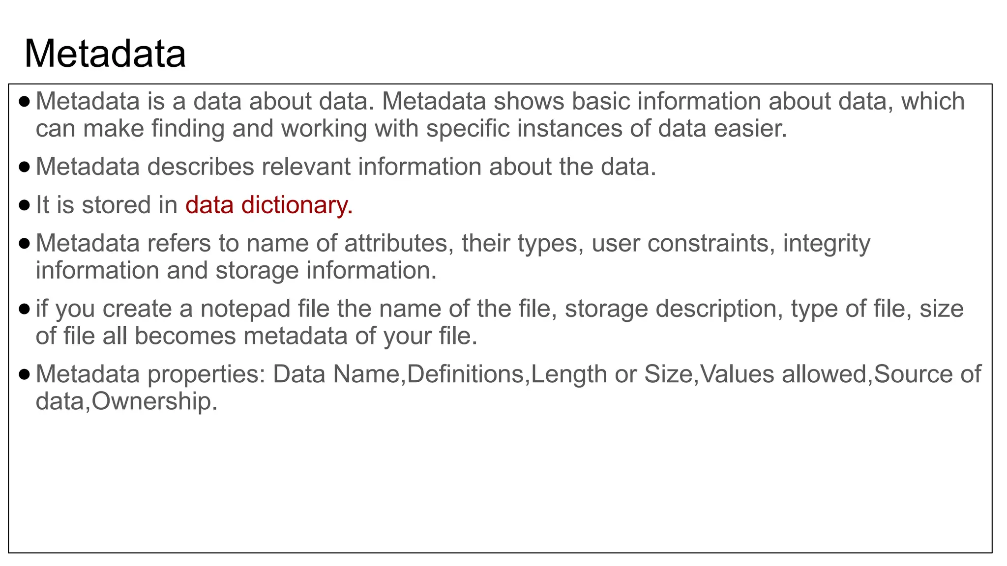Metadata ●Metadata is a data about data. Metadata shows basic information about data, which can make finding and working with specific instances of data easier. ●Metadata describes relevant information about the data. ●It is stored in data dictionary. ●Metadata refers to name of attributes, their types, user constraints, integrity information and storage information. ●if you create a notepad file the name of the file, storage description, type of file, size of file all becomes metadata of your file. ●Metadata properties: Data Name,Definitions,Length or Size,Values allowed,Source of data,Ownership. 