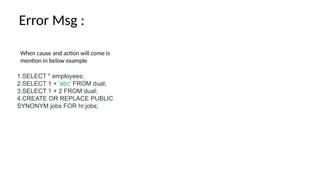 When cause and action will come is
mention in below example
Error Msg :
1.SELECT * employees;
2.SELECT 1 + 'abc' FROM dual;
3.SELECT 1 + 2 FROM dual;
4.CREATE OR REPLACE PUBLIC
SYNONYM jobs FOR hr.jobs;
 