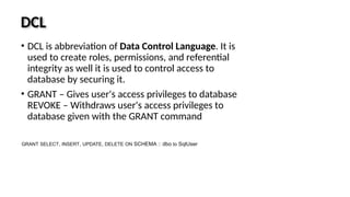 DCL
• DCL is abbreviation of Data Control Language. It is
used to create roles, permissions, and referential
integrity as well it is used to control access to
database by securing it.
• GRANT – Gives user's access privileges to database
REVOKE – Withdraws user's access privileges to
database given with the GRANT command
GRANT SELECT, INSERT, UPDATE, DELETE ON SCHEMA :: dbo to SqlUser
 