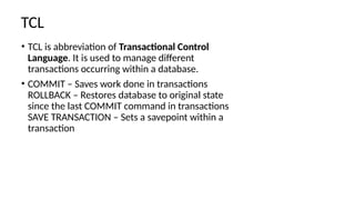 TCL
• TCL is abbreviation of Transactional Control
Language. It is used to manage different
transactions occurring within a database.
• COMMIT – Saves work done in transactions
ROLLBACK – Restores database to original state
since the last COMMIT command in transactions
SAVE TRANSACTION – Sets a savepoint within a
transaction
 