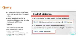 Query
• It is an operation that retrieves
data from one or more tables or
views
• Select statement is used to
Retrieves data from one or more
tables/views/Mviews.
Synatax:
SELECT [COLUMNS] FROM [Table_Name]
WHERE [Condtions] GROUP BY ORDER BY
1. SELECT * FROM employees;
2. SELECT * FROM employees WHERE salary > 10000;
3. SELECT * FROM employees WHERE job_id =
'IT_ROG';
 