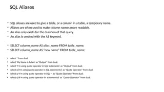 SQL Aliases
• SQL aliases are used to give a table, or a column in a table, a temporary name.
• Aliases are often used to make column names more readable.
• An alias only exists for the duration of that query.
• An alias is created with the AS keyword.
• SELECT column_name AS alias_name FROM table_name;
• SELECT column_name AS ”new name” FROM table_name;
• select * from dual;
• select 'My Name is Adam' as "Output" from dual;
• select 'I''m using quote operator in SQL statements' as "Output" from dual;
• select q'[I'm using quote operator in SQL statements]' as "Quote Operator" from dual;
• select q'<I'm using quote operator in SQL >' as "Quote Operator" from dual;
• select q'dI'm using quote operator in statementsd' as "Quote Operator" from dual;
 