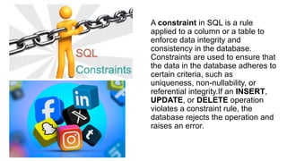 A constraint in SQL is a rule
applied to a column or a table to
enforce data integrity and
consistency in the database.
Constraints are used to ensure that
the data in the database adheres to
certain criteria, such as
uniqueness, non-nullability, or
referential integrity.If an INSERT,
UPDATE, or DELETE operation
violates a constraint rule, the
database rejects the operation and
raises an error.
 