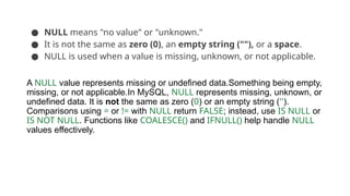 ● NULL means "no value" or "unknown."
● It is not the same as zero (0), an empty string (""), or a space.
● NULL is used when a value is missing, unknown, or not applicable.
A NULL value represents missing or undefined data.Something being empty,
missing, or not applicable.In MySQL, NULL represents missing, unknown, or
undefined data. It is not the same as zero (0) or an empty string ('').
Comparisons using = or != with NULL return FALSE; instead, use IS NULL or
IS NOT NULL. Functions like COALESCE() and IFNULL() help handle NULL
values effectively.
 