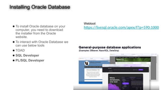 Installing Oracle Database
● To install Oracle database on your
computer, you need to download
the installer from the Oracle
website.
● To interact with Oracle Database we
can use below tools
● TOAD
● SQL Developer
● PL/SQL Developer
Webtool:
https://livesql.oracle.com/apex/f?p=590:1000
 