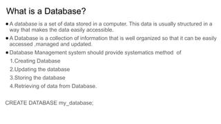 What is a Database?
●A database is a set of data stored in a computer. This data is usually structured in a
way that makes the data easily accessible.
●A Database is a collection of information that is well organized so that it can be easily
accessed ,managed and updated.
●Database Management system should provide systematics method of
1.Creating Database
2.Updating the database
3.Storing the database
4.Retrieving of data from Database.
CREATE DATABASE my_database;
 