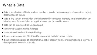 What is Data
● Data is a collection of facts, such as numbers, words, measurements, observations or just
descriptions of things.
● Data is any sort of information which is stored in computer memory. This information can
later be used for a website, an application or can be used in future.
● Data can be structured OR unstructured.
● Structured-Student Name, Address
● Unstructured-Student Photo,AddrMap
● If you create a notepad file, then the content of that document is data.
● It can simply be a piece of information, a list of grocery items, or observations, a story or a
description of a certain scenario.
 