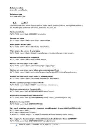 2 Banco de Dados – Comandos DLL do MySQL – 17.09.2013
Excluir uma tabela
drop table nomeTabela;
Excluir uma view
drop view nomeView;
1.3. ALTER
Comando usado para alterar tabelas, colunas, views, índices, chaves (primária, estrangeira e candidata),
etc. As alterações podem ser em nomes, exclusões, inclusões, etc.
Adicionar um índice
ALTER TABLE nomeTabela ADD INDEX nomeIndice;
Remover um índice
ALTER TABLE <nomeTabela> DROP INDEX <nomeIndice>;
Altera o nome de uma tabela
ALTER TABLE <nomeTabela> RENAME TO <novoNome>;
Altera o nome dos campos de uma tabela
ALTER TABLE <nomeTabela> CHANGE <nomeCampo> <novoNomeCampo> <tipo_campo>;
Remove um novo campo de uma tabela
ALTER TABLE <nomeTabela> DROP <nomeCampo>;
Adiciona um novo campo à uma tabela
ALTER TABLE <nomeTabela> ADD <nomeCampo> <tipoCampo>;
Adiciona um novo campo à uma tabela após um campo especificado
ALTER TABLE <nomeTabela> ADD <nomeCampo> <tipoCampo> AFTER <nomeCampoAnterior>;
Adiciona um novo campo à uma tabela na primeira posição
ALTER TABLE <nomeTabela> ADD <nomeCampo> <tipoCampo> FIRST;
Modifica tipo de um campo da tabela indicada
ALTER TABLE <nomeTabela> MODIFY <nomeCampo> <tipoCampo>;
Adicionar um campo como chave primária
ALTER TABLE nomeTabela ADD PRIMARY KEY (<nomeCampo>);
Adicionar vários campos como chave primária
ALTER TABLE nomeTabela ADD PRIMARY KEY (<nomeCampo1>, <nomeCampo2>, etc);
Excluir uma chave primária
ALTER TABLE nomeTabela DROP PRIMARY KEY;
Para inserir uma chave estrangeira é necessário nomeá-la através de uma CONSTRAINT (Restrição)
ALTER TABLE nomeTabela
ADD CONSTRAINT <nomeConstraint>
FOREIGN KEY <nomeCampoFK> REFERENCES <nomeBD>.<nomeTabela> (<nomeCampo>);
Para apagar uma chave estrangeira é necessário excluir através do nome da sua CONSTRAINT
ALTER TABLE nomeTabela DROP FOREIGN KEY nomeConstraint;
 