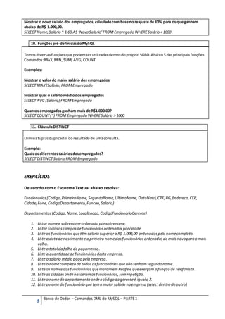Mostrar o novo salário dos empregados, calculado com base no reajuste de 60% para os que ganham 
abaixo de R$ 1.000,00. 
SELECT Nome, Salário * 1.60 AS ‘Novo Salário’ FROM Empregado WHERE Salário < 1000 
10. Funções pré-definidas do MySQL 
Temos diversas funções que podem ser utilizadas dentro do próprio SGBD. Abaixo 5 das principais funções. 
Comandos: MAX, MIN, SUM, AVG, COUNT 
Exemplos: 
Mostrar o valor do maior salário dos empregados 
SELECT MAX (Salário) FROM Empregado 
Mostrar qual o salário médio dos empregados 
SELECT AVG (Salário) FROM Empregado 
Quantos empregados ganham mais de R$1.000,00? 
SELECT COUNT (*) FROM Empregado WHERE Salário > 1000 
11. Cláusula DISTINCT 
Elimina tuplas duplicadas do resultado de uma consulta. 
Exemplo: 
Quais os diferentes salários dos empregados? 
SELECT DISTINCT Salário FROM Empregado 
EXERCÍCIOS 
De acordo com o Esquema Textual abaixo resolva: 
Funcionarios (Codigo, PrimeiroNome, SegundoNome, UltimoNome, DataNasci, CPF, RG, Endereco, CEP, 
Cidade, Fone, CodigoDepartamento, Funcao, Salario) 
Departamentos (Codigo, Nome, Localizacao, CodigoFuncionarioGerente) 
1. Listar nome e sobrenome ordenado por sobrenome. 
2. Listar todos os campos de funcionários ordenados por cidade 
3. Liste os funcionários que têm salário superior a R$ 1.000,00 ordenados pelo nome completo. 
4. Liste a data de nascimento e o primeiro nome dos funcionários ordenados do mais novo para o mais 
velho. 
5. Liste o total da folha de pagamento. 
6. Liste a quantidade de funcionários desta empresa. 
7. Liste o salário médio pago pela empresa. 
8. Liste o nome completo de todos os funcionários que não tenham segundo nome. 
9. Liste os nomes dos funcionários que moram em Recife e que exerçam a função de Telefonista . 
10. Liste as cidades onde nasceram os funcionários, sem repetição. 
11. Liste o nome do departamento onde o código do gerente é igual a 2. 
12. Liste o nome do funcionário que tem o maior salário na empresa (select dentro do outro) 
3 Banco de Dados – Comandos DML do MySQL – PARTE 1 
