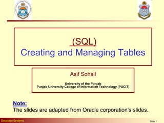 Database Systems Slide 1
(SQL)
Creating and Managing Tables
Asif Sohail
University of the Punjab
Punjab University College of Information Technology (PUCIT)
Note:
The slides are adapted from Oracle corporation’s slides.
 