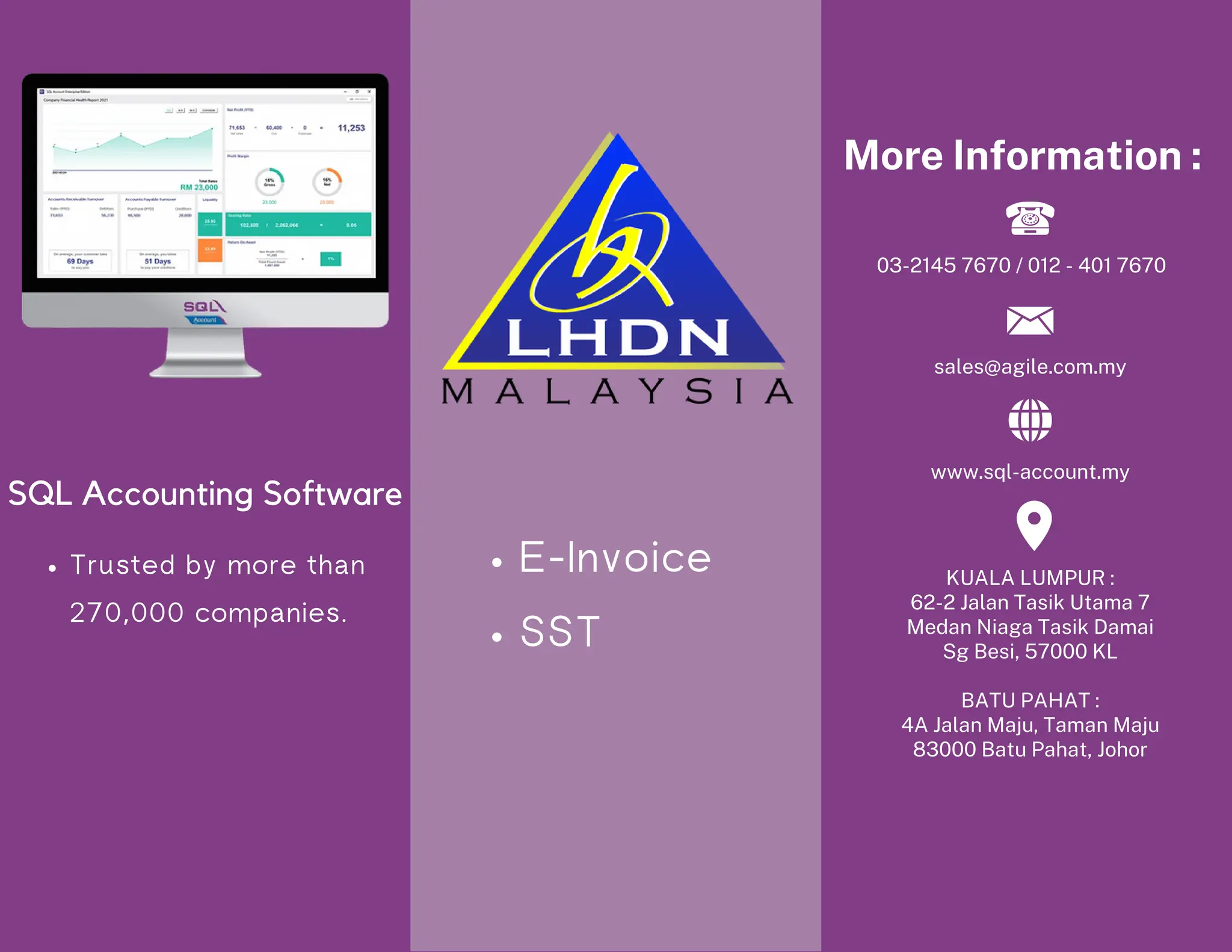Trusted by more than
270,000 companies.
SQL Accounting Software
More Information :
www.sql-account.my
KUALA LUMPUR :
62-2 Jalan Tasik Utama 7
Medan Niaga Tasik Damai
Sg Besi, 57000 KL
BATU PAHAT :
4A Jalan Maju, Taman Maju
83000 Batu Pahat, Johor
03-2145 7670 / 012 - 401 7670
sales@agile.com.my
E-Invoice
SST
 